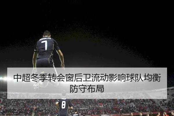 中超冬季转会窗后卫流动影响球队均衡防守布局